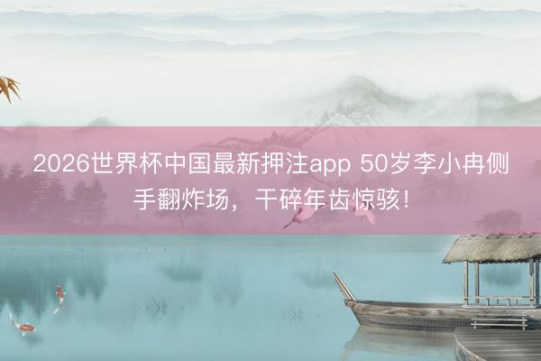 2026世界杯中国最新押注app 50岁李小冉侧手翻炸场，干碎年齿惊骇！