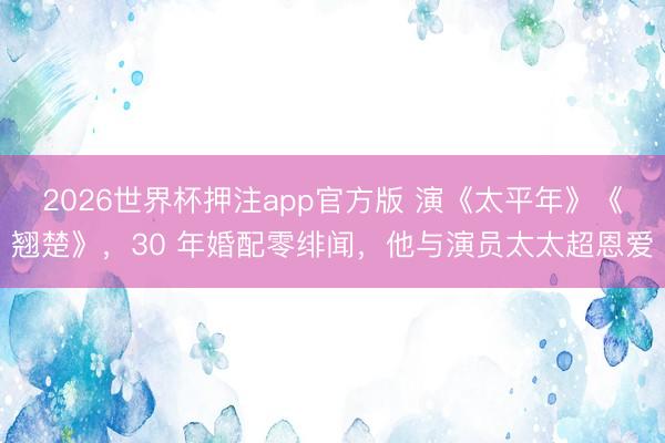 2026世界杯押注app官方版 演《太平年》《翘楚》,30 年婚配零绯闻,他与演员太太超恩爱