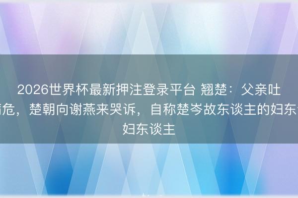 2026世界杯最新押注登录平台 翘楚：父亲吐血病危，楚朝向谢燕来哭诉，自称楚岑故东谈主的妇东谈主