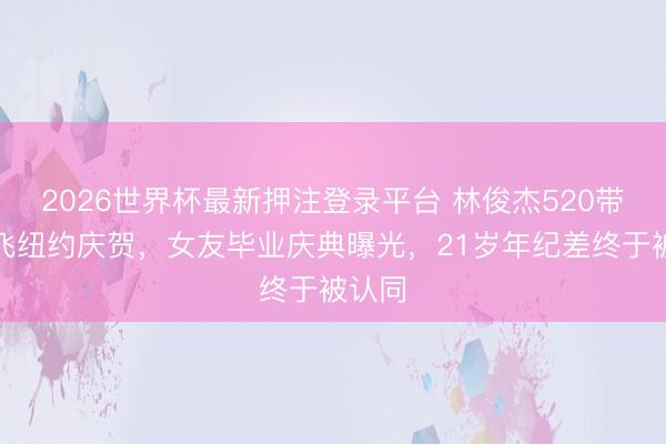 2026世界杯最新押注登录平台 林俊杰520带姆妈飞纽约庆贺，女友毕业庆典曝光，21岁年纪差终于被认同