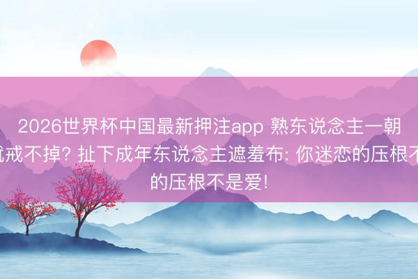 2026世界杯中国最新押注app 熟东说念主一朝冒失就戒不掉? 扯下成年东说念主遮羞布: 你迷恋的压根不是爱!