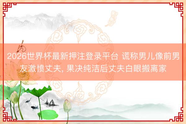 2026世界杯最新押注登录平台 谎称男儿像前男友激愤丈夫, 果决纯洁后丈夫白眼搬离家