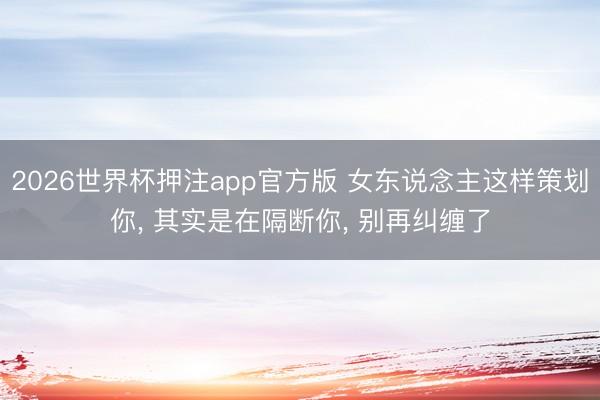2026世界杯押注app官方版 女东说念主这样策划你， 其实是在隔断你， 别再纠缠了