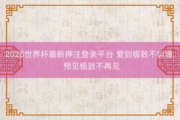 2026世界杯最新押注登录平台 爱到极致不纠缠， 预见极致不再见