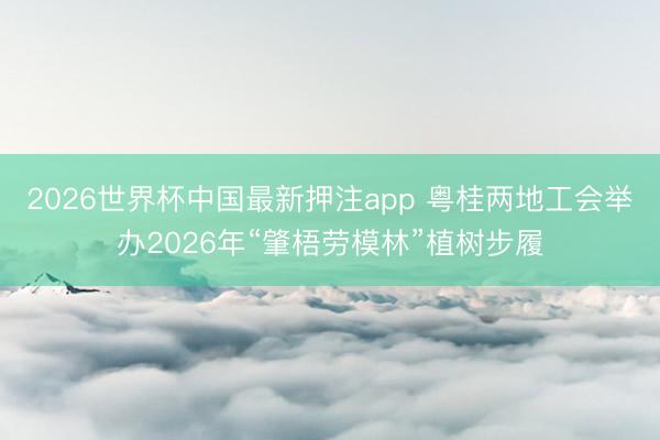 2026世界杯中国最新押注app 粤桂两地工会举办2026年“肇梧劳模林”植树步履