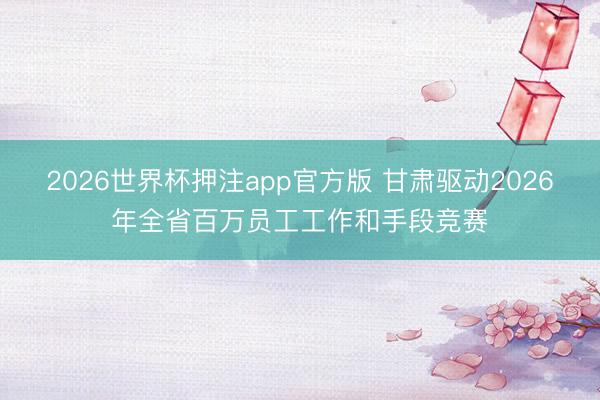 2026世界杯押注app官方版 甘肃驱动2026年全省百万员工工作和手段竞赛