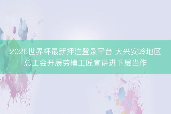 2026世界杯最新押注登录平台 大兴安岭地区总工会开展劳模工匠宣讲进下层当作