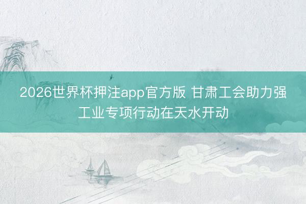 2026世界杯押注app官方版 甘肃工会助力强工业专项行动在天水开动