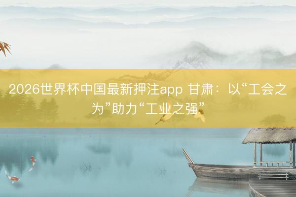 2026世界杯中国最新押注app 甘肃:以“工会之为”助力“工业之强”
