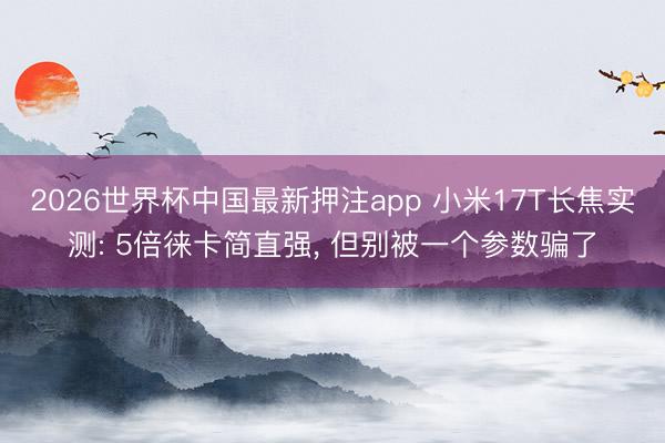 2026世界杯中国最新押注app 小米17T长焦实测: 5倍徕卡简直强， 但别被一个参数骗了