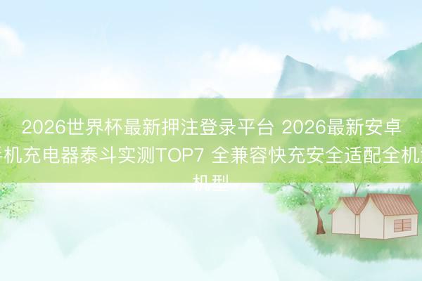 2026世界杯最新押注登录平台 2026最新安卓手机充电器泰斗实测TOP7 全兼容快充安全适配全机型