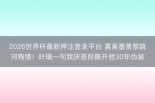 2026世界杯最新押注登录平台 莫离墨景黎跳河殉情！叶璃一句我厌恶你撕开他30年伪装