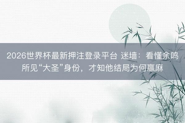 2026世界杯最新押注登录平台 迷墙:看懂余鸣所见“大圣”身份,才知他结局为何赢麻