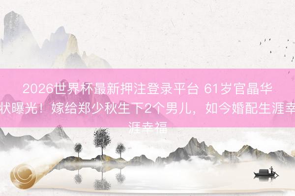 2026世界杯最新押注登录平台 61岁官晶华现状曝光！嫁给郑少秋生下2个男儿，如今婚配生涯幸福