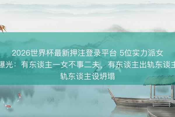 2026世界杯最新押注登录平台 5位实力派女星情史曝光:有东谈主一女不事二夫,有东谈主出轨东谈主设坍塌