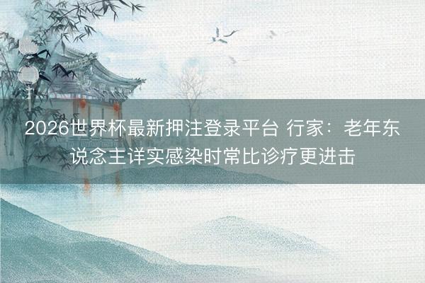 2026世界杯最新押注登录平台 行家：老年东说念主详实感染时常比诊疗更进击
