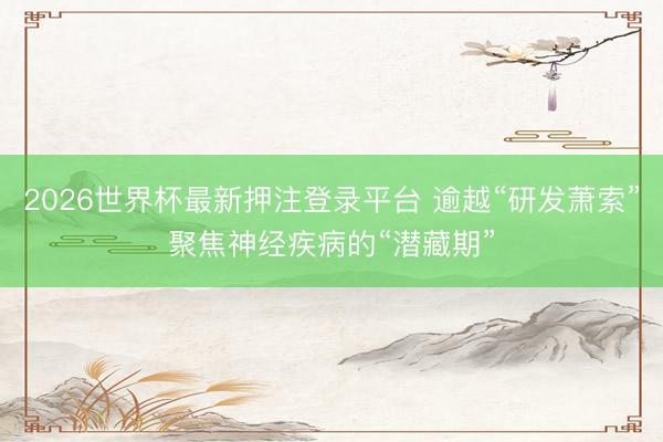 2026世界杯最新押注登录平台 逾越“研发萧索”聚焦神经疾病的“潜藏期”