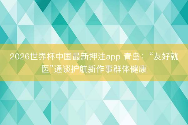 2026世界杯中国最新押注app 青岛：“友好就医”通谈护航新作事群体健康