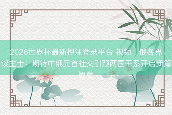 2026世界杯最新押注登录平台 视频丨俄各界东谈主士：期待中俄元首社交引颈两国干系开启新篇章