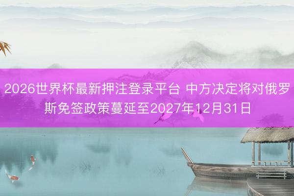2026世界杯最新押注登录平台 中方决定将对俄罗斯免签政策蔓延至2027年12月31日