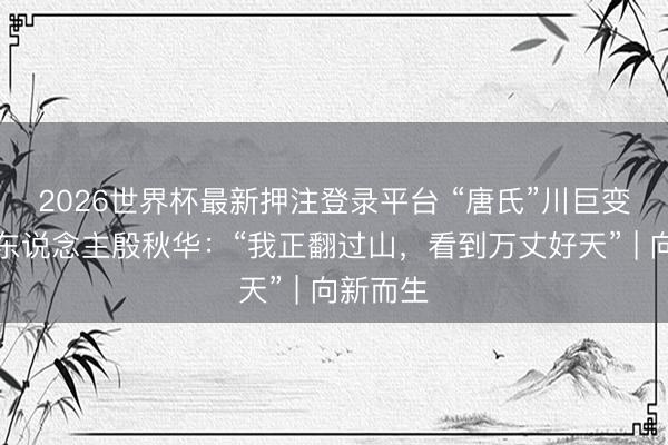 2026世界杯最新押注登录平台 “唐氏”川巨变脸第一东说念主殷秋华：“我正翻过山，看到万丈好天” | 向新而生