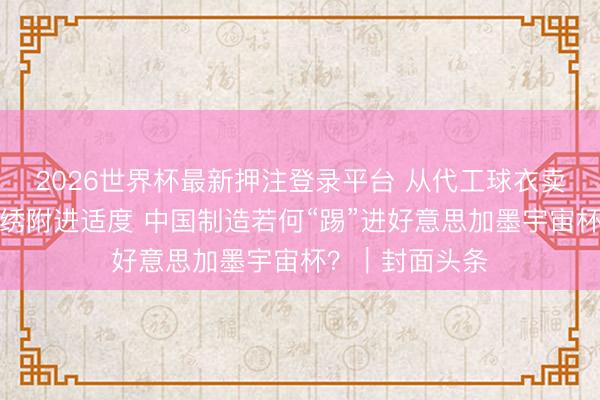 2026世界杯最新押注登录平台 从代工球衣卖断货到四川彝绣附进适度 中国制造若何“踢”进好意思加墨宇宙杯？｜封面头条
