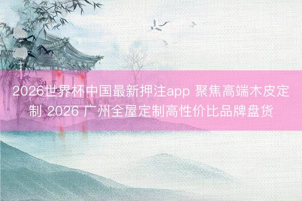 2026世界杯中国最新押注app 聚焦高端木皮定制 2026 广州全屋定制高性价比品牌盘货