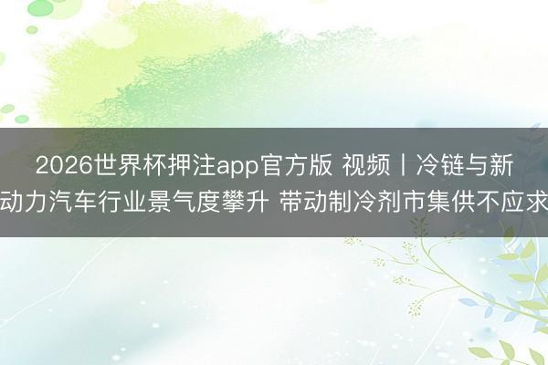 2026世界杯押注app官方版 视频丨冷链与新动力汽车行业景气度攀升 带动制冷剂市集供不应求