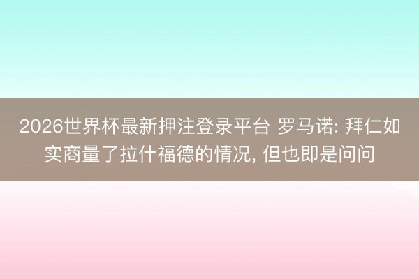 2026世界杯最新押注登录平台 罗马诺: 拜仁如实商量了拉什福德的情况， 但也即是问问