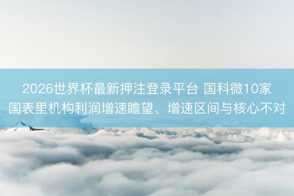 2026世界杯最新押注登录平台 国科微10家国表里机构利润增速瞻望、增速区间与核心不对