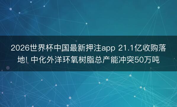 2026世界杯中国最新押注app 21.1亿收购落地! 中化外洋环氧树脂总产能冲突50万吨