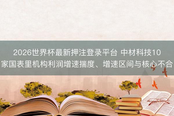 2026世界杯最新押注登录平台 中材科技10家国表里机构利润增速揣度、增速区间与核心不合
