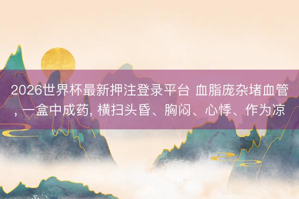 2026世界杯最新押注登录平台 血脂庞杂堵血管, 一盒中成药, 横扫头昏、胸闷、心悸、作为凉