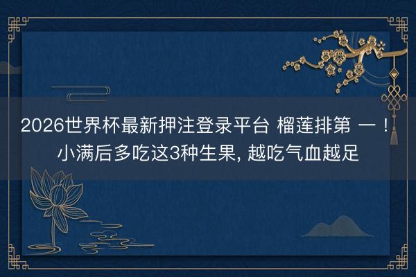 2026世界杯最新押注登录平台 榴莲排第 一 ! 小满后多吃这3种生果, 越吃气血越足