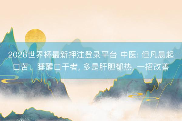 2026世界杯最新押注登录平台 中医: 但凡晨起口苦、睡醒口干者， 多是肝胆郁热， 一招改善
