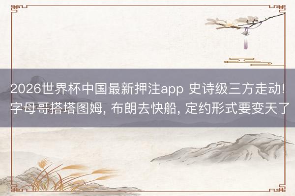 2026世界杯中国最新押注app 史诗级三方走动! 字母哥搭塔图姆, 布朗去快船, 定约形式要变天了