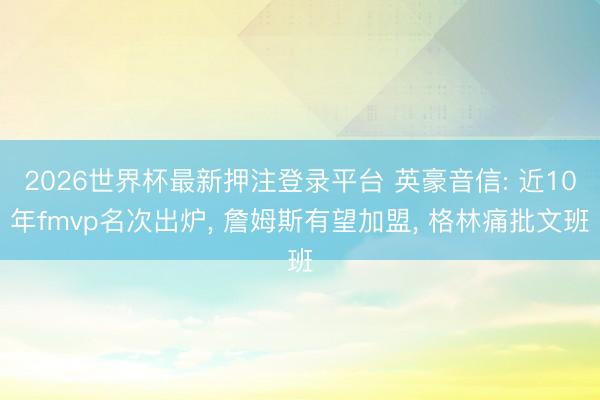 2026世界杯最新押注登录平台 英豪音信: 近10年fmvp名次出炉， 詹姆斯有望加盟， 格林痛批文班