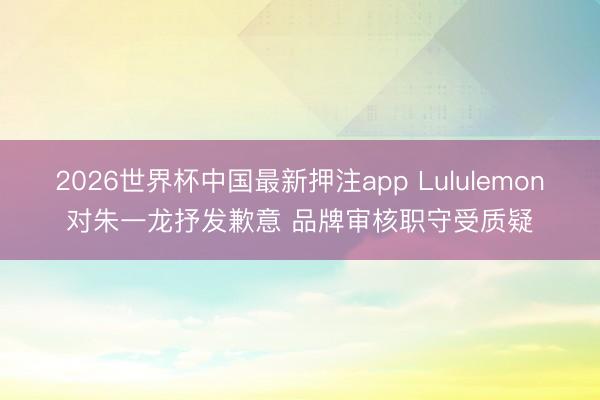 2026世界杯中国最新押注app Lululemon对朱一龙抒发歉意 品牌审核职守受质疑