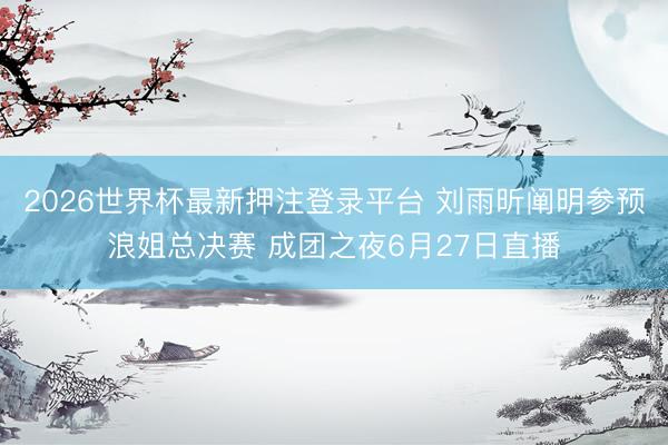 2026世界杯最新押注登录平台 刘雨昕阐明参预浪姐总决赛 成团之夜6月27日直播