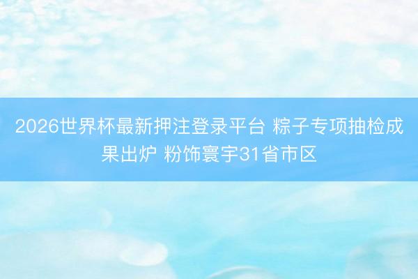 2026世界杯最新押注登录平台 粽子专项抽检成果出炉 粉饰寰宇31省市区