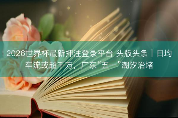2026世界杯最新押注登录平台 头版头条｜日均车流或超千万，广东“五一”潮汐治堵