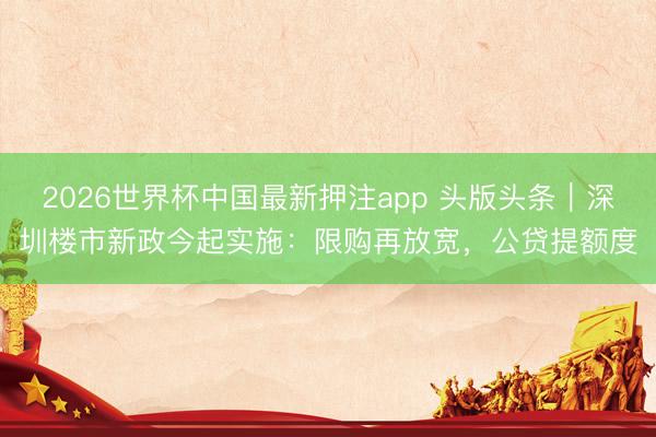 2026世界杯中国最新押注app 头版头条｜深圳楼市新政今起实施：限购再放宽，公贷提额度
