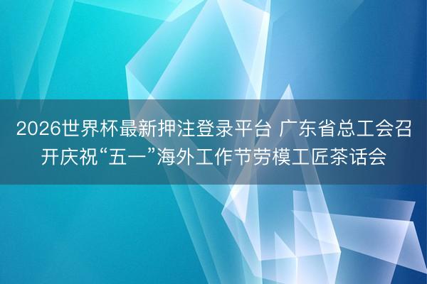 2026世界杯最新押注登录平台 广东省总工会召开庆祝“五一”海外工作节劳模工匠茶话会