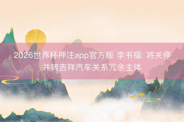 2026世界杯押注app官方版 李书福: 将关停并转吉祥汽车关系冗余主体