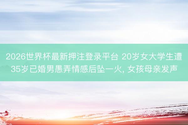 2026世界杯最新押注登录平台 20岁女大学生遭35岁已婚男愚弄情感后坠一火， 女孩母亲发声