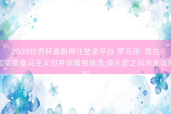 2026世界杯最新押注登录平台 罗马诺: 恩佐如实是皇马主义但并非唯独候选;俱乐部之间尚未谈判