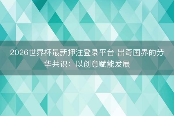 2026世界杯最新押注登录平台 出奇国界的芳华共识：以创意赋能发展