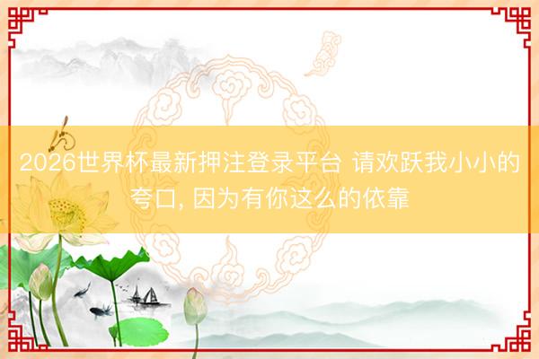 2026世界杯最新押注登录平台 请欢跃我小小的夸口, 因为有你这么的依靠