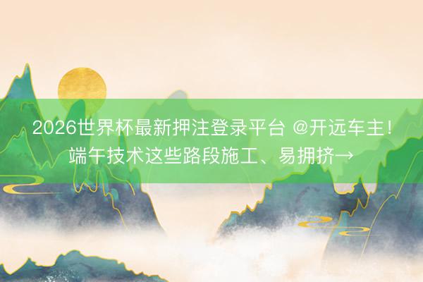 2026世界杯最新押注登录平台 @开远车主！端午技术这些路段施工、易拥挤→