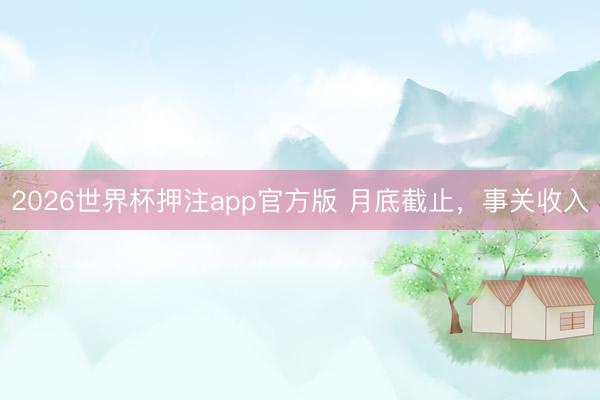2026世界杯押注app官方版 月底截止，事关收入